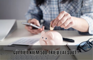 Gửi ngân hàng 500 triệu lãi bao nhiêu?